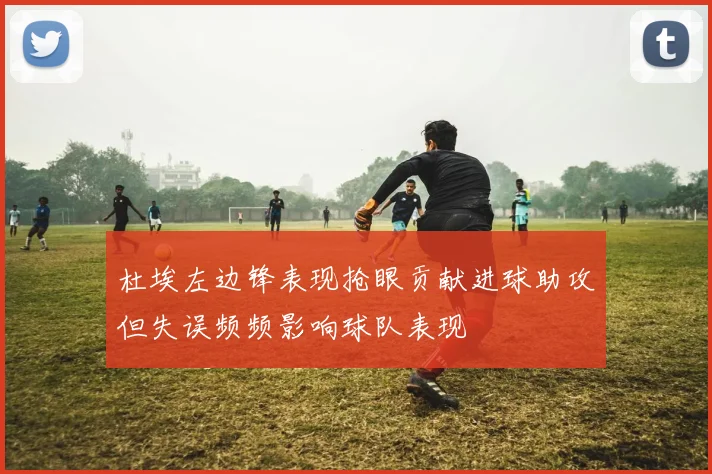 杜埃左边锋表现抢眼贡献进球助攻但失误频频影响球队表现