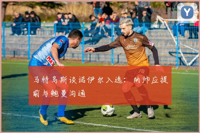 马特乌斯谈诺伊尔入选：纳帅应提前与鲍曼沟通