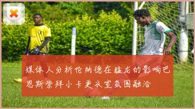 媒体人分析伦纳德在猛龙的影响巴恩斯崇拜小卡更衣室氛围融洽