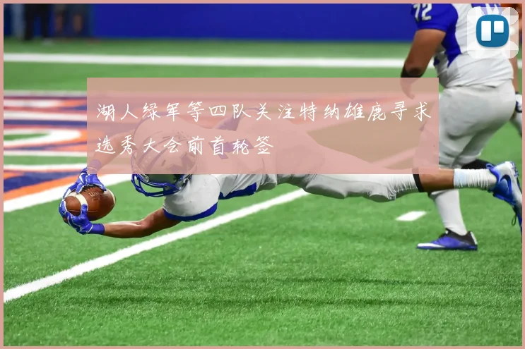 湖人绿军等四队关注特纳雄鹿寻求选秀大会前首轮签
