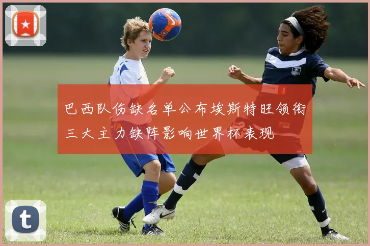 巴西队伤缺名单公布埃斯特旺领衔三大主力缺阵影响世界杯表现