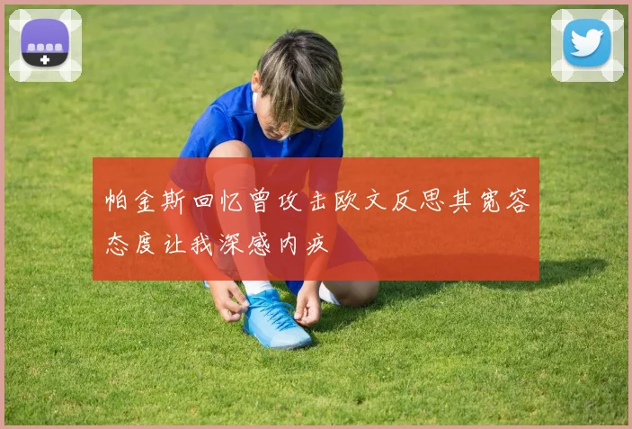 帕金斯回忆曾攻击欧文反思其宽容态度让我深感内疚