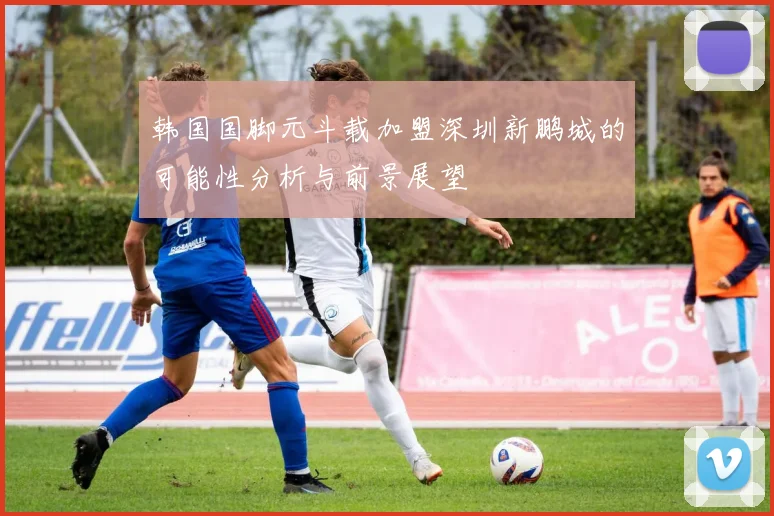 韩国国脚元斗载加盟深圳新鹏城的可能性分析与前景展望