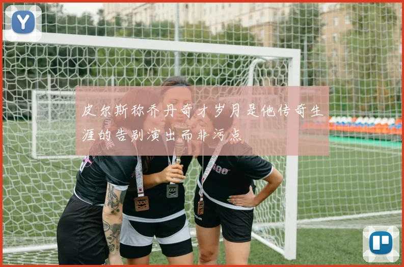 皮尔斯称乔丹奇才岁月是他传奇生涯的告别演出而非污点