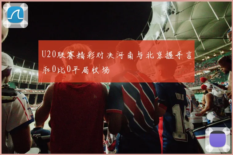U20联赛精彩对决河南与北京握手言和0比0平局收场