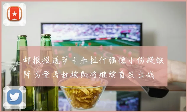 邮报报道萨卡和拉什福德小伤疑缺阵戈登马杜埃凯将继续首发出战