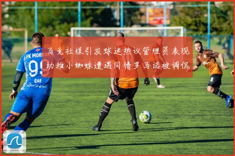 马竞社媒引发球迷热议管理员表现幼稚小蜘蛛遭遇同情罗马诺被调侃