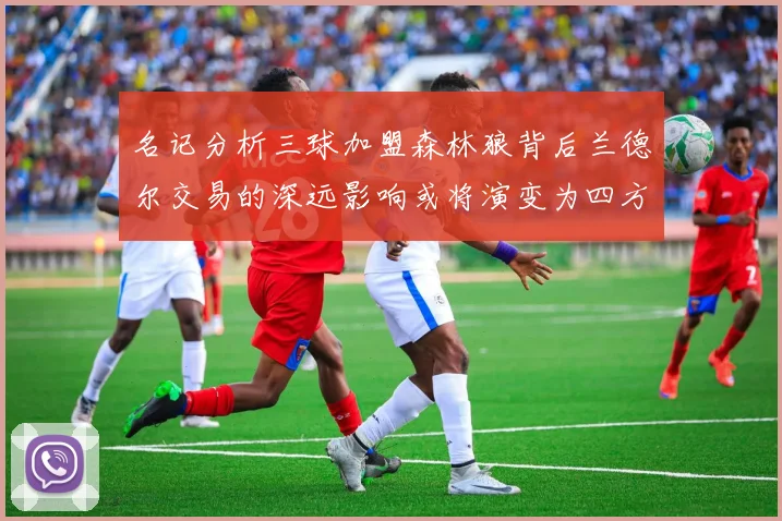 名记分析三球加盟森林狼背后兰德尔交易的深远影响或将演变为四方交易