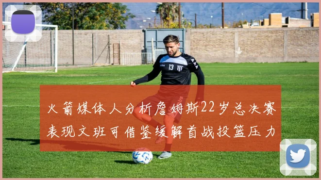 火箭媒体人分析詹姆斯22岁总决赛表现文班可借鉴缓解首战投篮压力