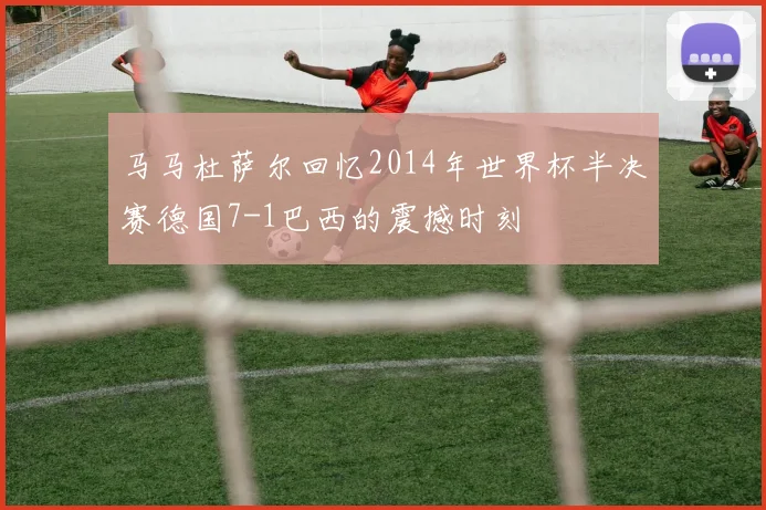 马马杜萨尔回忆2014年世界杯半决赛德国7-1巴西的震撼时刻