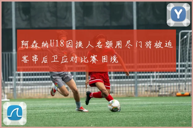 阿森纳U18因换人名额用尽门将被迫客串后卫应对比赛困境