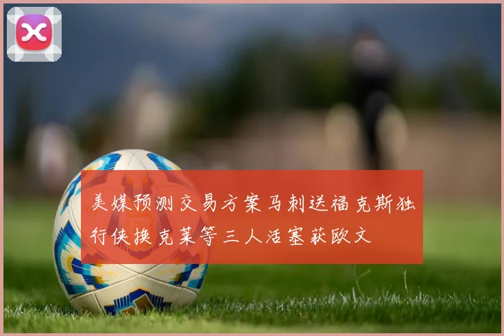 美媒预测交易方案马刺送福克斯独行侠换克莱等三人活塞获欧文